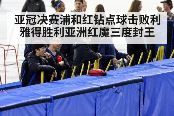 亚冠决赛浦和红钻点球击败利雅得胜利亚洲红魔三度封王